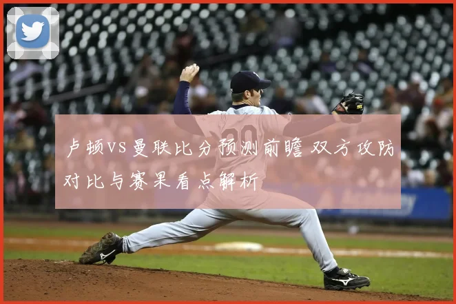 卢顿vs曼联比分预测前瞻 双方攻防对比与赛果看点解析