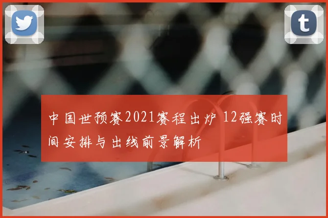 中国世预赛2021赛程出炉 12强赛时间安排与出线前景解析