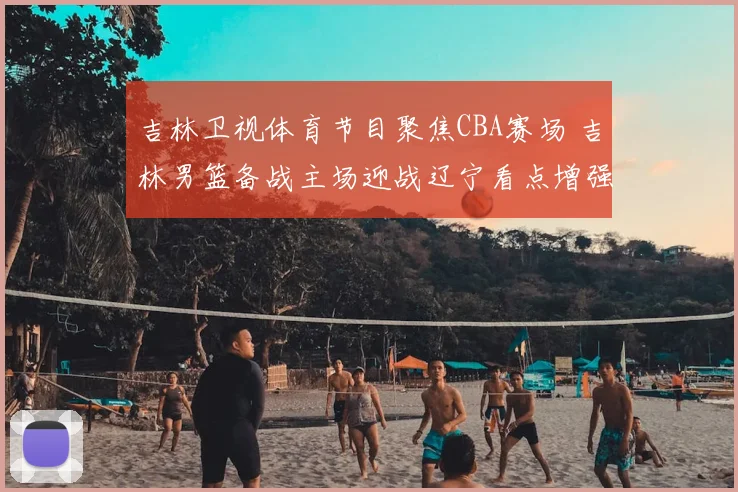 吉林卫视体育节目聚焦CBA赛场 吉林男篮备战主场迎战辽宁看点增强