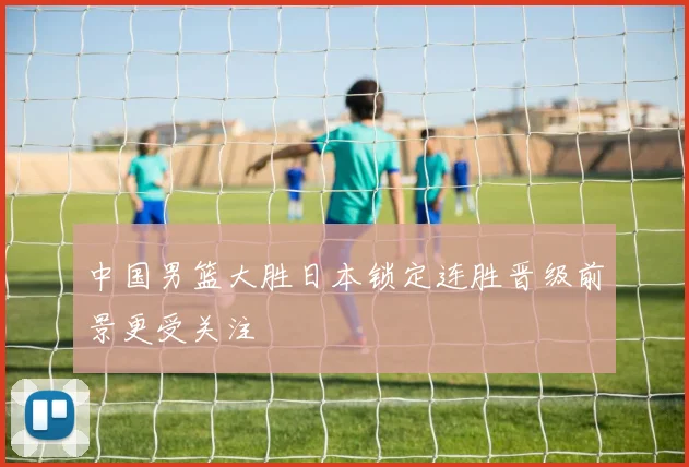 中国男篮大胜日本锁定连胜晋级前景更受关注