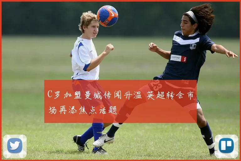 C罗加盟曼城传闻升温 英超转会市场再添焦点话题