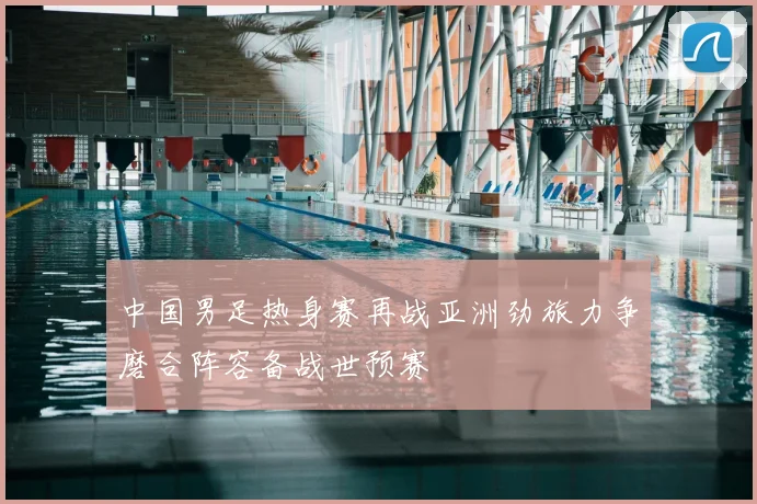 中国男足热身赛再战亚洲劲旅力争磨合阵容备战世预赛