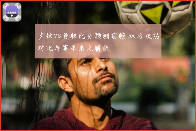 卢顿vs曼联比分预测前瞻 双方攻防对比与赛果看点解析