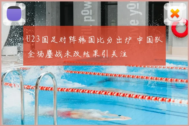 U23国足对阵韩国比分出炉 中国队全场鏖战未改结果引关注