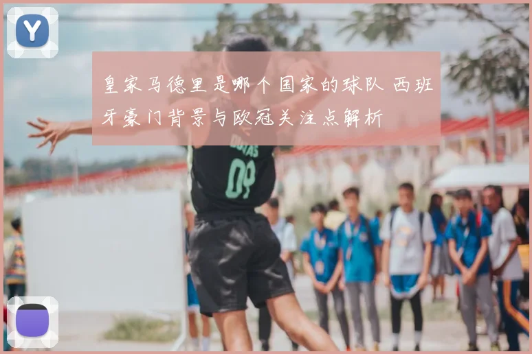 皇家马德里是哪个国家的球队 西班牙豪门背景与欧冠关注点解析