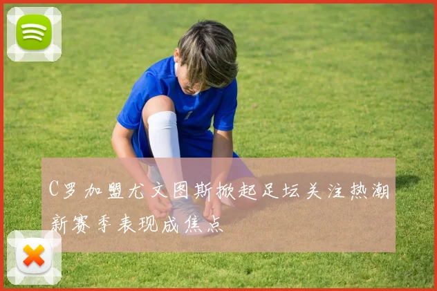 C罗加盟尤文图斯掀起足坛关注热潮新赛季表现成焦点