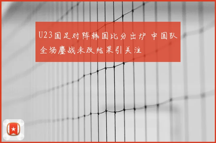 U23国足对阵韩国比分出炉 中国队全场鏖战未改结果引关注