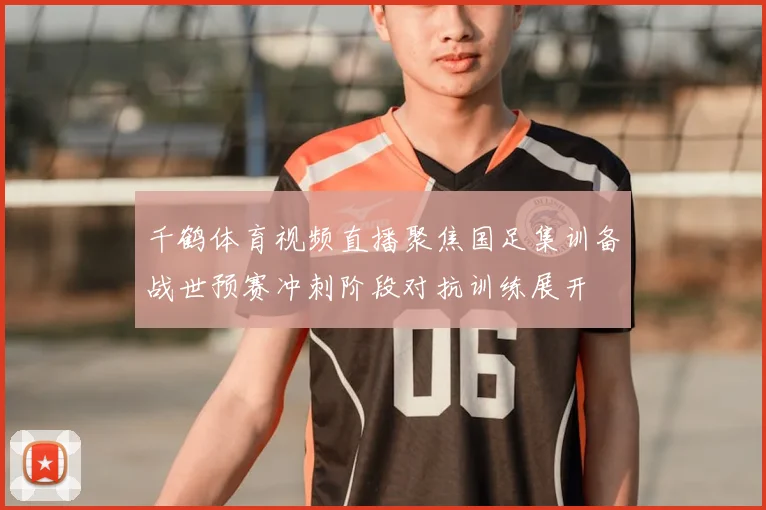 千鹤体育视频直播聚焦国足集训备战世预赛冲刺阶段对抗训练展开