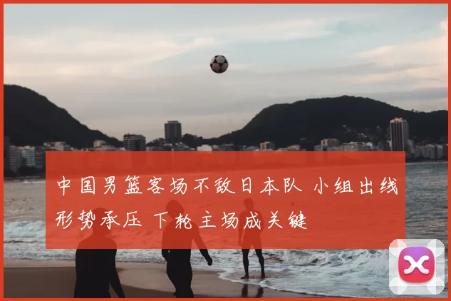 中国男篮客场不敌日本队 小组出线形势承压 下轮主场成关键
