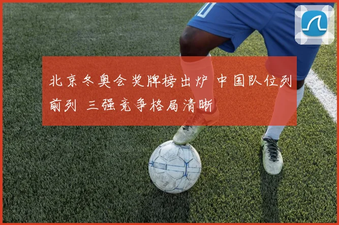 北京冬奥会奖牌榜出炉 中国队位列前列 三强竞争格局清晰
