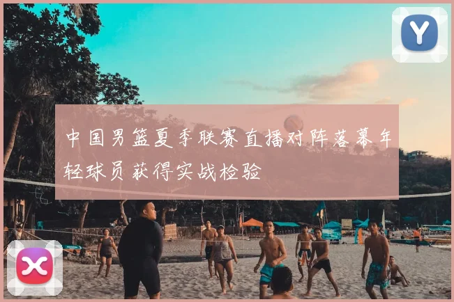 中国男篮夏季联赛直播对阵落幕年轻球员获得实战检验