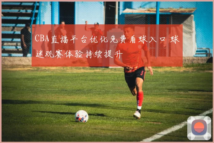 CBA直播平台优化免费看球入口 球迷观赛体验持续提升