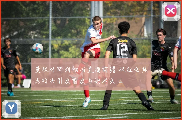 曼联对阵利物浦直播前瞻 双红会焦点对决引发首发与战术关注