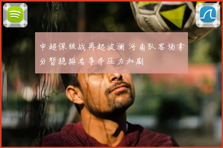 中超保级战再起波澜 河南队客场拿分暂稳排名争夺压力加剧