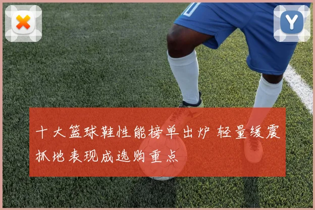 十大篮球鞋性能榜单出炉 轻量缓震抓地表现成选购重点
