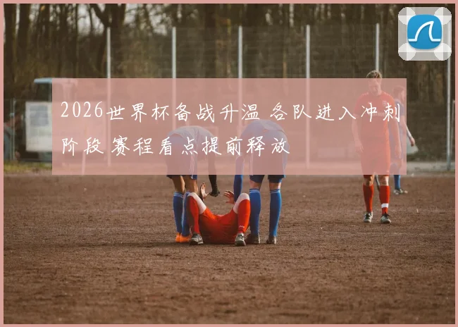 2026世界杯备战升温 各队进入冲刺阶段 赛程看点提前释放