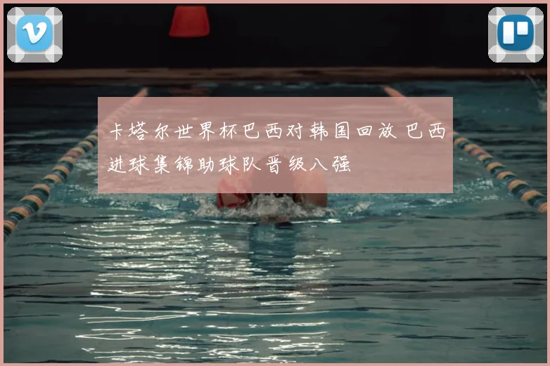 卡塔尔世界杯巴西对韩国回放 巴西进球集锦助球队晋级八强