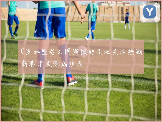 C罗加盟尤文图斯掀起足坛关注热潮新赛季表现成焦点