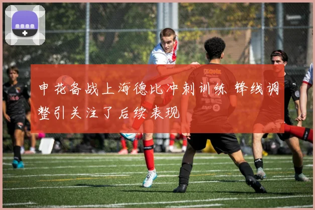 申花备战上海德比冲刺训练 锋线调整引关注了后续表现