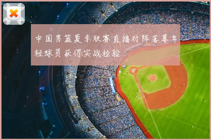 中国男篮夏季联赛直播对阵落幕年轻球员获得实战检验