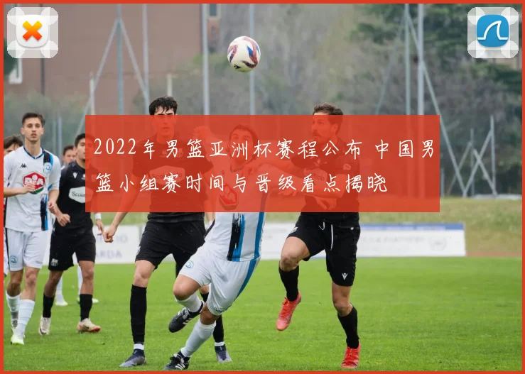 2022年男篮亚洲杯赛程公布 中国男篮小组赛时间与晋级看点揭晓