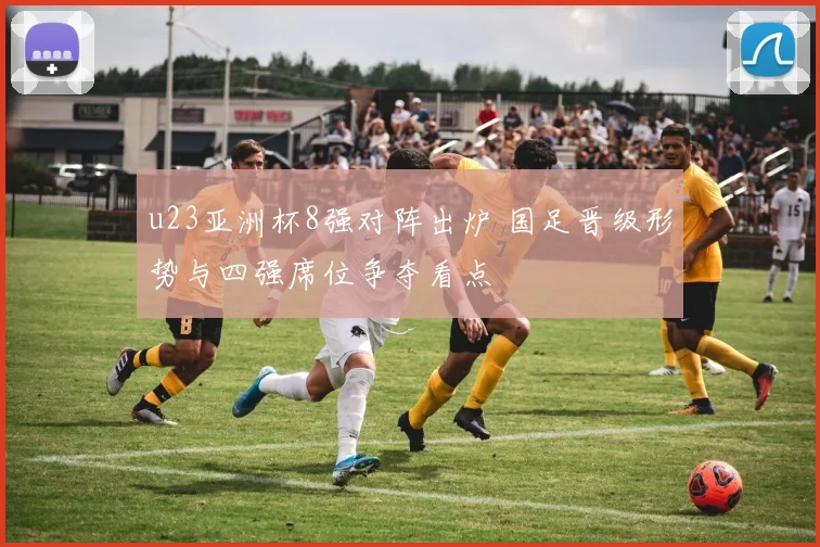 u23亚洲杯8强对阵出炉 国足晋级形势与四强席位争夺看点