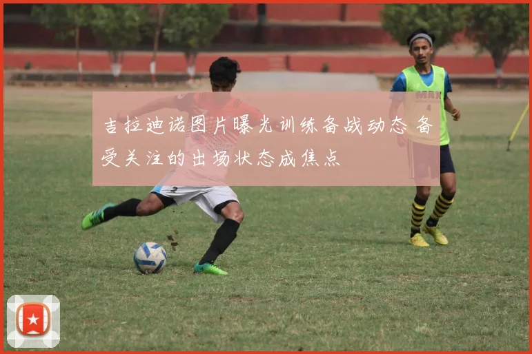 吉拉迪诺图片曝光训练备战动态 备受关注的出场状态成焦点