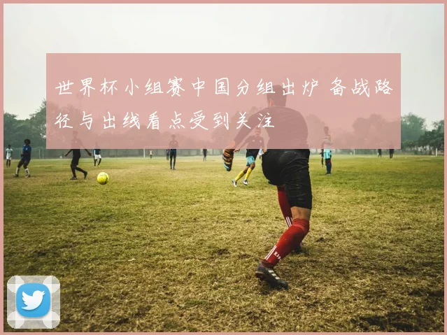 世界杯小组赛中国分组出炉 备战路径与出线看点受到关注