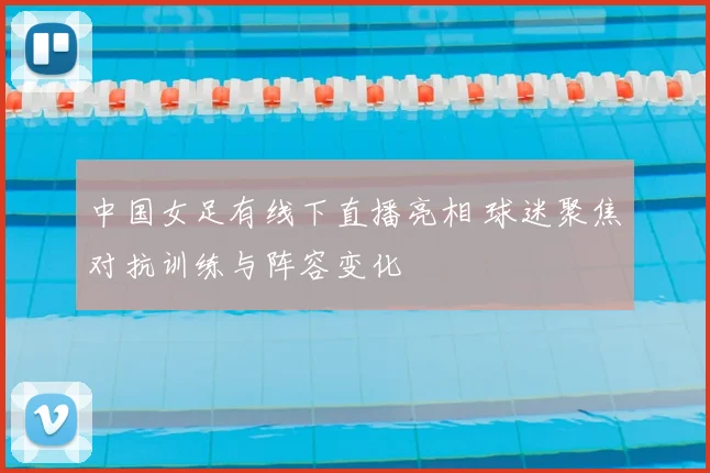 中国女足有线下直播亮相 球迷聚焦对抗训练与阵容变化