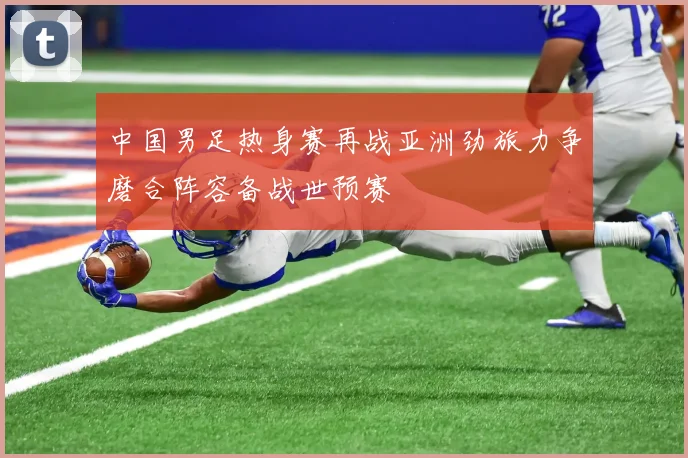 中国男足热身赛再战亚洲劲旅力争磨合阵容备战世预赛