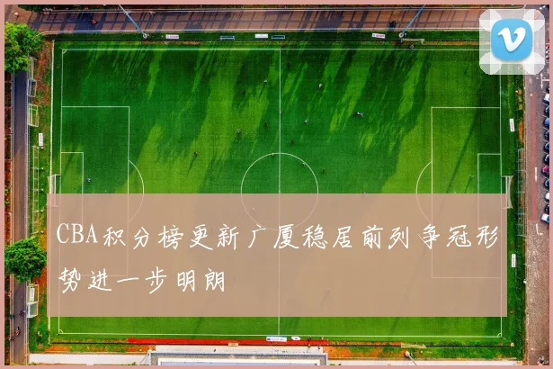 CBA积分榜更新广厦稳居前列争冠形势进一步明朗