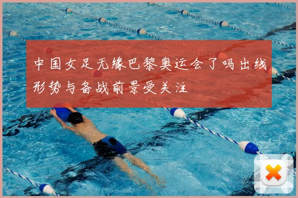 中国女足无缘巴黎奥运会了吗出线形势与备战前景受关注