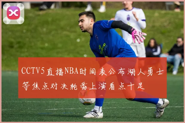 CCTV5直播NBA时间表公布湖人勇士等焦点对决轮番上演看点十足