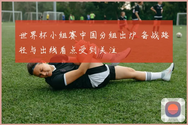 世界杯小组赛中国分组出炉 备战路径与出线看点受到关注