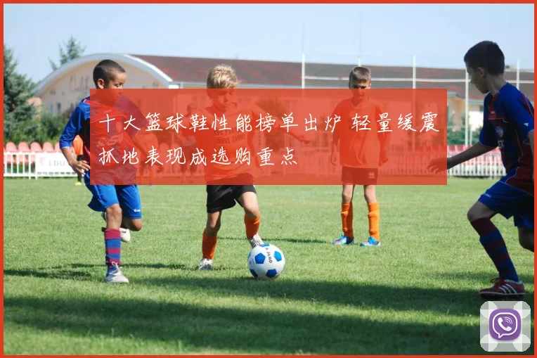 十大篮球鞋性能榜单出炉 轻量缓震抓地表现成选购重点