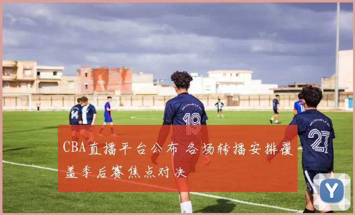 CBA直播平台公布 各场转播安排覆盖季后赛焦点对决