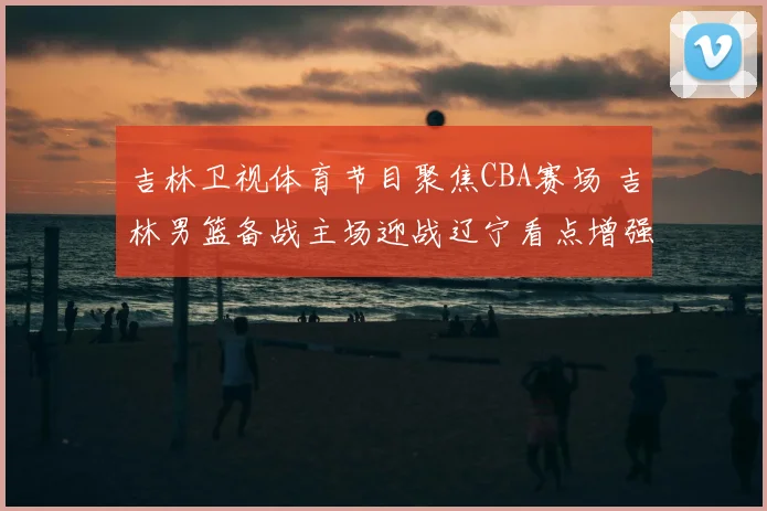 吉林卫视体育节目聚焦CBA赛场 吉林男篮备战主场迎战辽宁看点增强