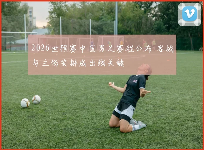 2026世预赛中国男足赛程公布 客战与主场安排成出线关键