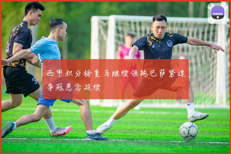西甲积分榜皇马继续领跑巴萨紧追争冠悬念延续