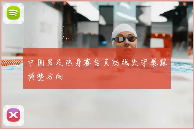 中国男足热身赛告负防线失守暴露调整方向