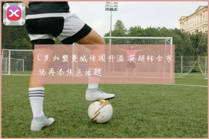 C罗加盟曼城传闻升温 英超转会市场再添焦点话题
