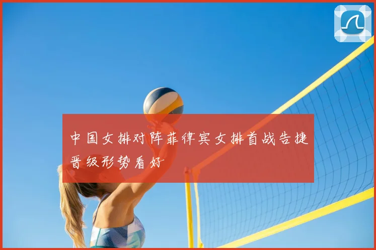 中国女排对阵菲律宾女排首战告捷晋级形势看好
