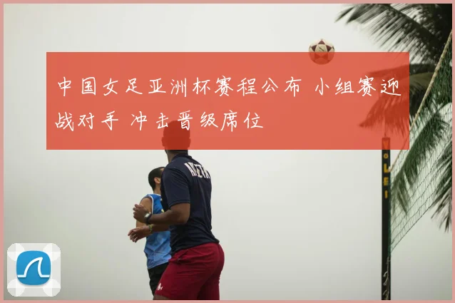 中国女足亚洲杯赛程公布 小组赛迎战对手 冲击晋级席位