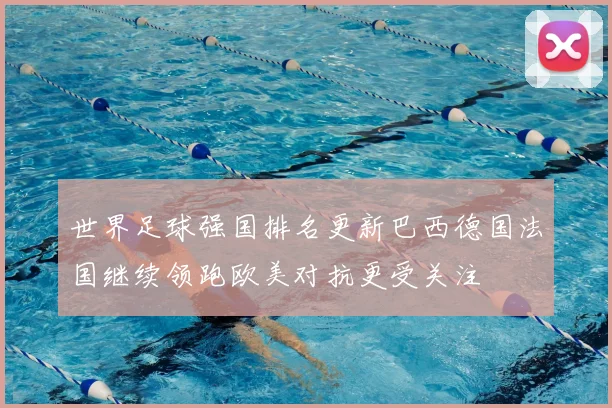 世界足球强国排名更新巴西德国法国继续领跑欧美对抗更受关注