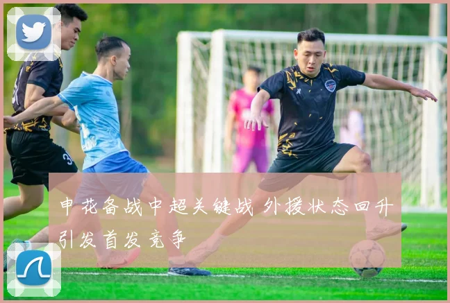 申花备战中超关键战 外援状态回升引发首发竞争