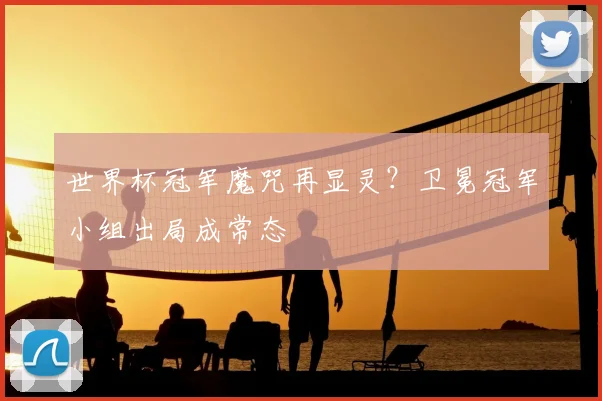 世界杯冠军魔咒再显灵？卫冕冠军小组出局成常态