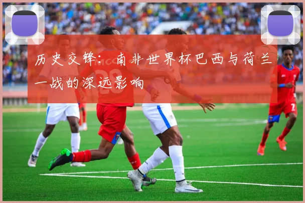 历史交锋:南非世界杯巴西与荷兰一战的深远影响