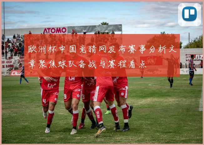 欧洲杯中国竞猜网发布赛事分析文章聚焦球队备战与赛程看点