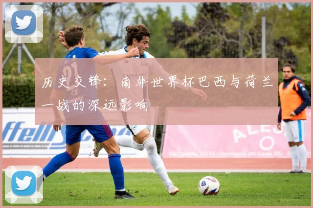 历史交锋：南非世界杯巴西与荷兰一战的深远影响