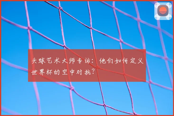头球艺术大师专访:他们如何定义世界杯的空中对抗?